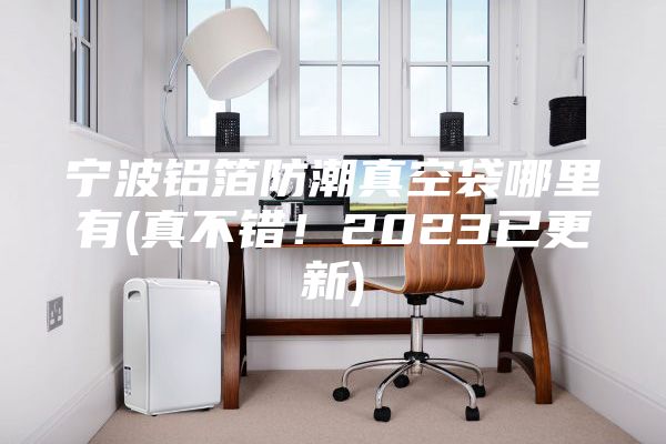 寧波鋁箔防潮真空袋哪里有(真不錯!2023已更新)