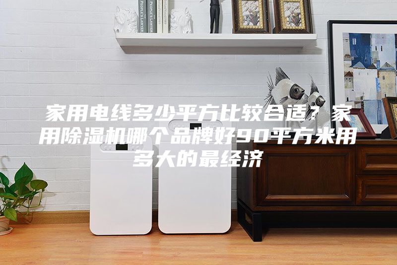 家用電線多少平方比較合適?家用除濕機哪個品牌好90平方米用多大的最經濟