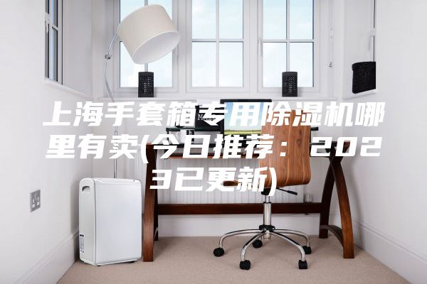 上海手套箱專用除濕機(jī)哪里有賣(mài)(今日推薦：2023已更新)