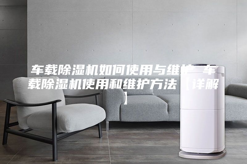 車載除濕機如何使用與維護 車載除濕機使用和維護方法【詳解】